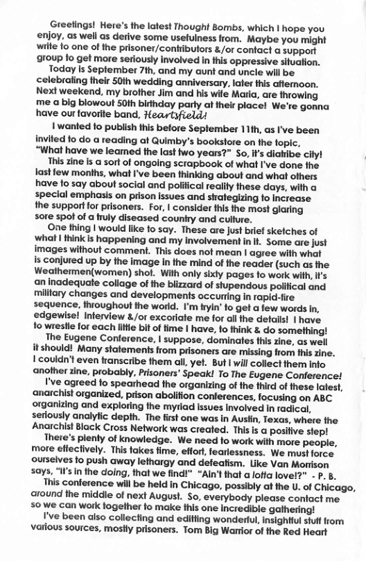 Greefings! Here’s the latest Thought Bombs, which | hope you enjoy, as well as derive some usefulness from. Maybe you might wilte fo one of the prisoner/contributors &/or contact a support group fo get more seriously involved in this oppressive situation.  Today is September 7th, and my aunt and uncle will be celebraling their 50th wedding anniversary, later this affemoon. Next weekend, my brother Jim and his wite Maria, are throwing me a big blowout 50th birthday parly at their place! We’re gonna have our favorite band, Heartsfield!  1 wanted o publish this before September 11th, as I’ve been invited fo do a reading at Quimby’s bookstore on the fopic, “What have we leamed the last two years?” So, i’s diatiibe cily!  This zine is a sort of ongoing scrapbook of what I’ve done the last few months, what I’ve been thinking about and what ofhers have fo say about social and polilical reality these days, with a special emphasis on prison issues and shategizing fo increase the support for prisoners. For, | consider this the most glaring sore spo of a uly diseased counfry and culfure.  One thing | would like fo say. These are just brief skefches of What 1 thinkis happening and my involvement in It. Some are just images without comment. This does not mean | agree with what Is conjured up by the image in the mind of the reader (such as the Weathermen(women) shot. With only sixty pages fo work wih, if’s an Inadequate collage of the biizzard of stupendous polifical and military changes and developments occurting in rapid-fire sequence, thioughout the world. I’m fryin’ to get a few words In, edgewise! Interview &/or excoriate me for al the details! | have fo wrestle for each liftle bit of time I have, o think & do something!  The Eugene Conference, | suppose, dominates this zine, as well it should! Many statements from prisoners are missing from this zine. | couldn’t even transcribe them all, yet. But | will collect them into another zine, probably, Prisoners’ Speak! To The Eugene Conference!  I’ve agreed fo spearhead the organizing of the third of these latest, anarchist organized, prison abolifion conferences, focusing on ABC organizing and exploring the myriad issues Involved in radical, serdously analyfic depth. The first one was in Auslin, Texas, where the Anarchist Black Cross Network was created. Thisis  positive siep!  There’s plenty of knowledge. We need to work with more people, more effectively. This takes fime, effor, fearlessness. We must force ourselves to push away lefhargy and defeafism. Like Van Morison says, “If’s In the doing, that we find!" “Aln’t that a loffa lov P.B.  This conference will be held in Chicago, possibly at the U. of Chicago, around the middle of next August. So, everybody please confact me 50 we can work fogether to make this one incredible gathering!  I’ve been also collecting and edifting wonderful, insightful stuff from varlous sources, mostly prisoners. Tom Big Warrior of the Red Heart  
